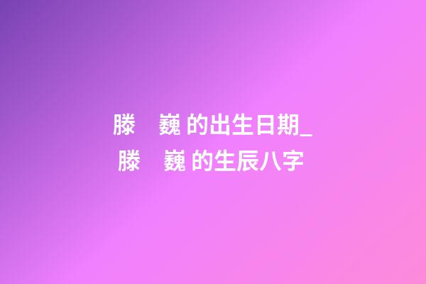 滕　巍 的出生日期_ 滕　巍 的生辰八字